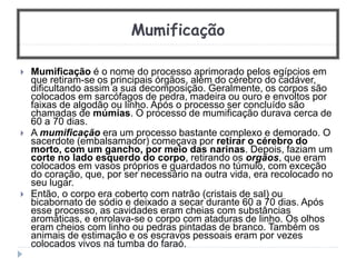 Mumificação
 Mumificação é o nome do processo aprimorado pelos egípcios em
que retiram-se os principais órgãos, além do cérebro do cadáver,
dificultando assim a sua decomposição. Geralmente, os corpos são
colocados em sarcófagos de pedra, madeira ou ouro e envoltos por
faixas de algodão ou linho. Após o processo ser concluído são
chamadas de múmias. O processo de mumificação durava cerca de
60 a 70 dias.
 A mumificação era um processo bastante complexo e demorado. O
sacerdote (embalsamador) começava por retirar o cérebro do
morto, com um gancho, por meio das narinas. Depois, faziam um
corte no lado esquerdo do corpo, retirando os orgãos, que eram
colocados em vasos próprios e guardados no túmulo, com exceção
do coração, que, por ser necessário na outra vida, era recolocado no
seu lugar.
 Então, o corpo era coberto com natrão (cristais de sal) ou
bicabornato de sódio e deixado a secar durante 60 a 70 dias. Após
esse processo, as cavidades eram cheias com substâncias
aromáticas, e enrolava-se o corpo com ataduras de linho. Os olhos
eram cheios com linho ou pedras pintadas de branco. Também os
animais de estimação e os escravos pessoais eram por vezes
colocados vivos na tumba do faraó.
 