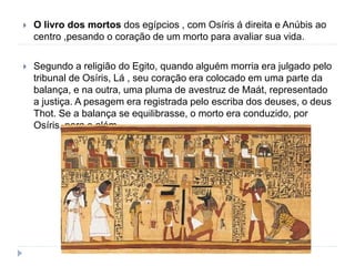  O livro dos mortos dos egípcios , com Osíris á direita e Anúbis ao
centro ,pesando o coração de um morto para avaliar sua vida.
 Segundo a religião do Egito, quando alguém morria era julgado pelo
tribunal de Osíris, Lá , seu coração era colocado em uma parte da
balança, e na outra, uma pluma de avestruz de Maát, representado
a justiça. A pesagem era registrada pelo escriba dos deuses, o deus
Thot. Se a balança se equilibrasse, o morto era conduzido, por
Osíris, para o além.
 