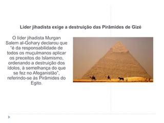 Líder jihadista exige a destruição das Pirâmides de Gizé
O líder jihadista Murgan
Salem al-Gohary declarou que
“é da responsabilidade de
todos os muçulmanos aplicar
os preceitos do Islamismo,
ordenando a destruição dos
ídolos, à semelhança do que
se fez no Afeganistão”,
referindo-se às Pirâmides do
Egito.
 