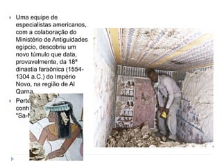  Uma equipe de
especialistas americanos,
com a colaboração do
Ministério de Antiguidades
egípcio, descobriu um
novo túmulo que data,
provavelmente, da 18ª
dinastia faraônica (1554-
1304 a.C.) do Império
Novo, na região de Al
Qarna.
 Pertence a uma pessoa
conhecida como
"Sa-Mut".
 