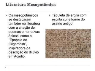 Literatura Mesopotâmica
 Os mesopotâmicos
se destacaram
também na literatura
com a criação de
poemas e narrativas
épicas, como a
“Epopeia de
Gilgamesh”,
inspiradora da
descrição do dilúvio
em Acádio.
 Tabuleta de argila com
escrita cuneiforme do
assírio antigo
 