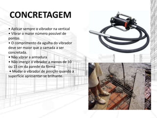 CONCRETAGEM
• Aplicar sempre o vibrador na vertical
• Vibrar o maior número possível de
pontos
• O comprimento da agulha do vibrador
deve ser maior que a camada a ser
concretada.
• Não vibrar a armadura
• Não imergir o vibrador a menos de 10
ou 15 cm da parede da fôrma
• Mudar o vibrador de posição quando a
superfície apresentar-se brilhante.
 