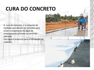 A cura do concreto, é o conjunto de
medidas que devem ser tomadas para
evitar a evaporação da água de
amassamento utilizada no concreto
aplicado.
Esta água é essencial para a hidratação do
cimento.
CURA DO CONCRETO
 