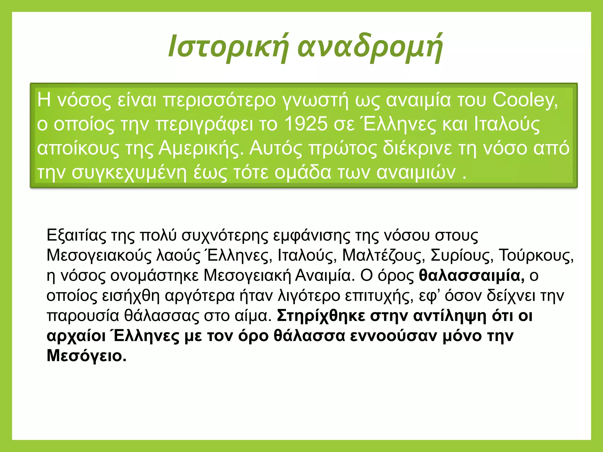 Η νόσος είναι περισσότερο γνωστή ως αναιμία του Cooley,
ο οποίος την περιγράφει το 1925 σε Έλληνες και Ιταλούς
αποίκους της Αμερικής. Αυτός πρώτος διέκρινε τη νόσο από
την συγκεχυμένη έως τότε ομάδα των αναιμιών .
Εξαιτίας της πολύ συχνότερης εμφάνισης της νόσου στους
Μεσογειακούς λαούς Έλληνες, Ιταλούς, Μαλτέζους, Συρίους, Τούρκους,
η νόσος ονομάστηκε Μεσογειακή Αναιμία. Ο όρος θαλασσαιμία, ο
οποίος εισήχθη αργότερα ήταν λιγότερο επιτυχής, εφ’ όσον δείχνει την
παρουσία θάλασσας στο αίμα. Στηρίχθηκε στην αντίληψη ότι οι
αρχαίοι Έλληνες με τον όρο θάλασσα εννοούσαν μόνο την
Μεσόγειο.
Ιστορική αναδρομή
 