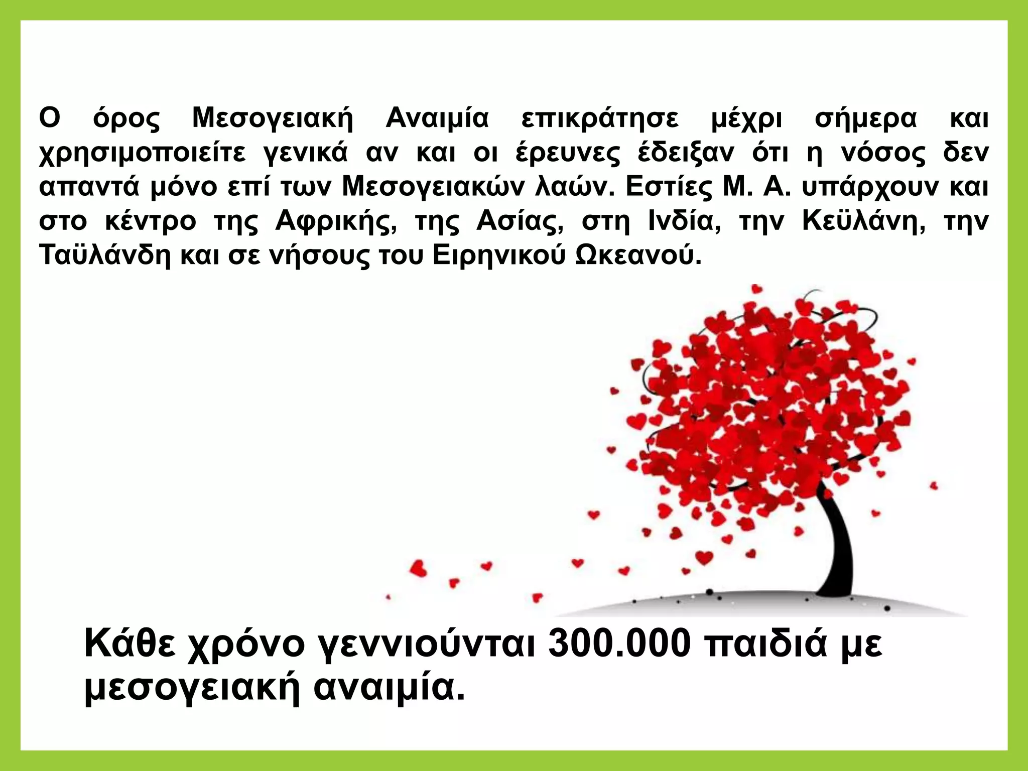 Κάθε χρόνο γεννιούνται 300.000 παιδιά με
μεσογειακή αναιμία.
Ο όρος Μεσογειακή Αναιμία επικράτησε μέχρι σήμερα και
χρησιμοποιείτε γενικά αν και οι έρευνες έδειξαν ότι η νόσος δεν
απαντά μόνο επί των Μεσογειακών λαών. Εστίες Μ. Α. υπάρχουν και
στο κέντρο της Αφρικής, της Ασίας, στη Ινδία, την Κεϋλάνη, την
Ταϋλάνδη και σε νήσους του Ειρηνικού Ωκεανού.
 