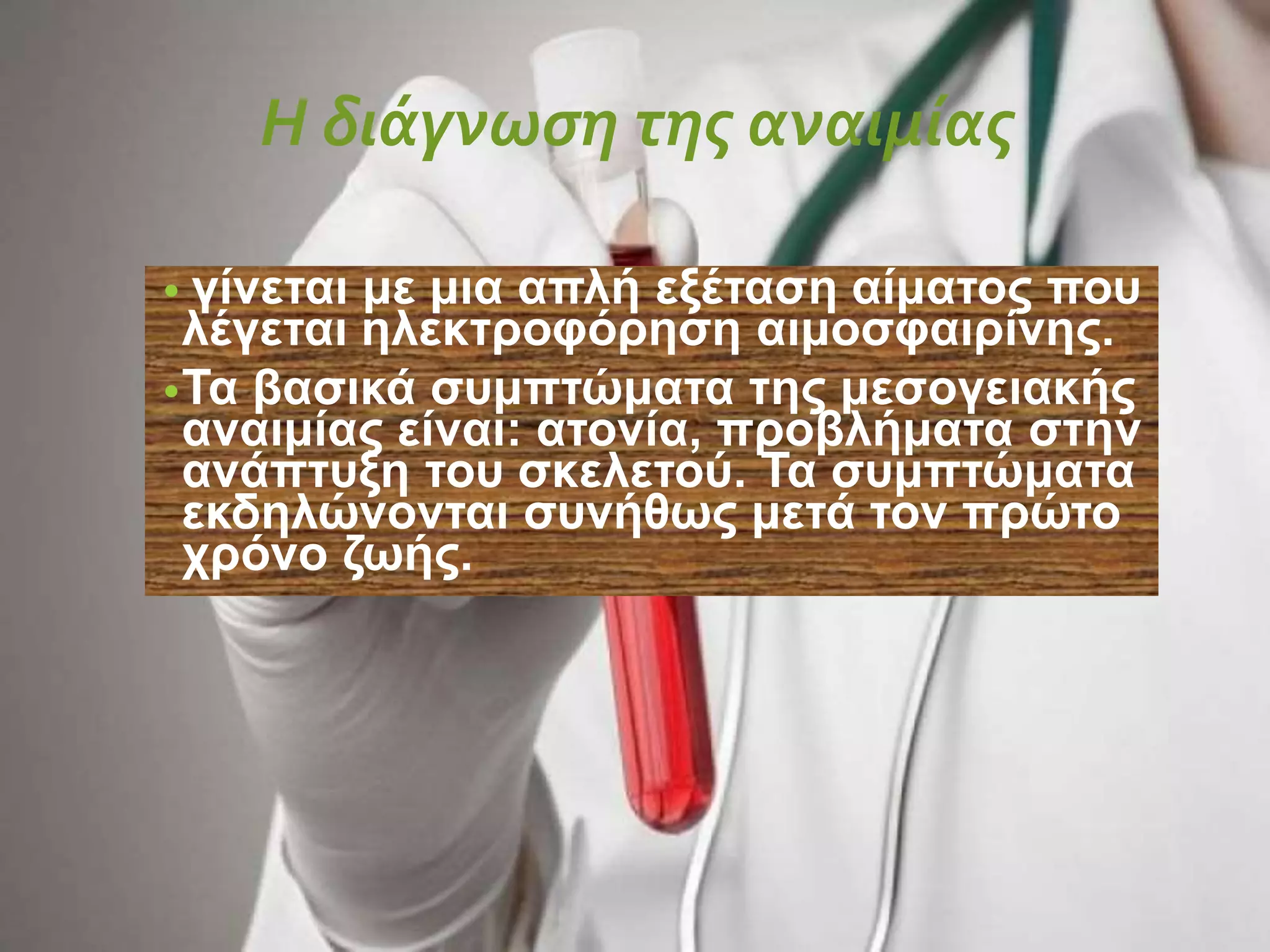 Η διάγνωση της αναιμίας
• γίνεται με μια απλή εξέταση αίματος που
λέγεται ηλεκτροφόρηση αιμοσφαιρίνης.
•Τα βασικά συμπτώματα της μεσογειακής
αναιμίας είναι: ατονία, προβλήματα στην
ανάπτυξη του σκελετού. Τα συμπτώματα
εκδηλώνονται συνήθως μετά τον πρώτο
χρόνο ζωής.
 