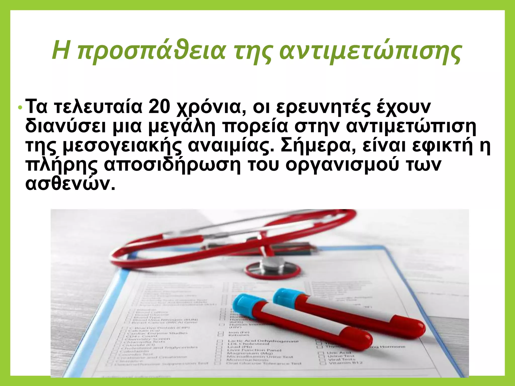 Η προσπάθεια της αντιμετώπισης
•Τα τελευταία 20 χρόνια, οι ερευνητές έχουν
διανύσει μια μεγάλη πορεία στην αντιμετώπιση
της μεσογειακής αναιμίας. Σήμερα, είναι εφικτή η
πλήρης αποσιδήρωση του οργανισμού των
ασθενών.
 