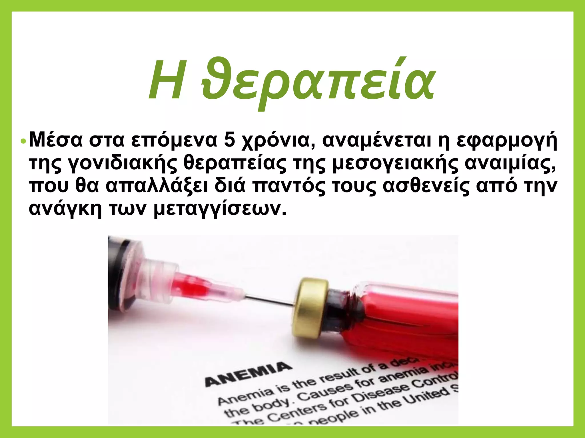 Η θεραπεία
•Μέσα στα επόμενα 5 χρόνια, αναμένεται η εφαρμογή
της γονιδιακής θεραπείας της μεσογειακής αναιμίας,
που θα απαλλάξει διά παντός τους ασθενείς από την
ανάγκη των μεταγγίσεων.
 
