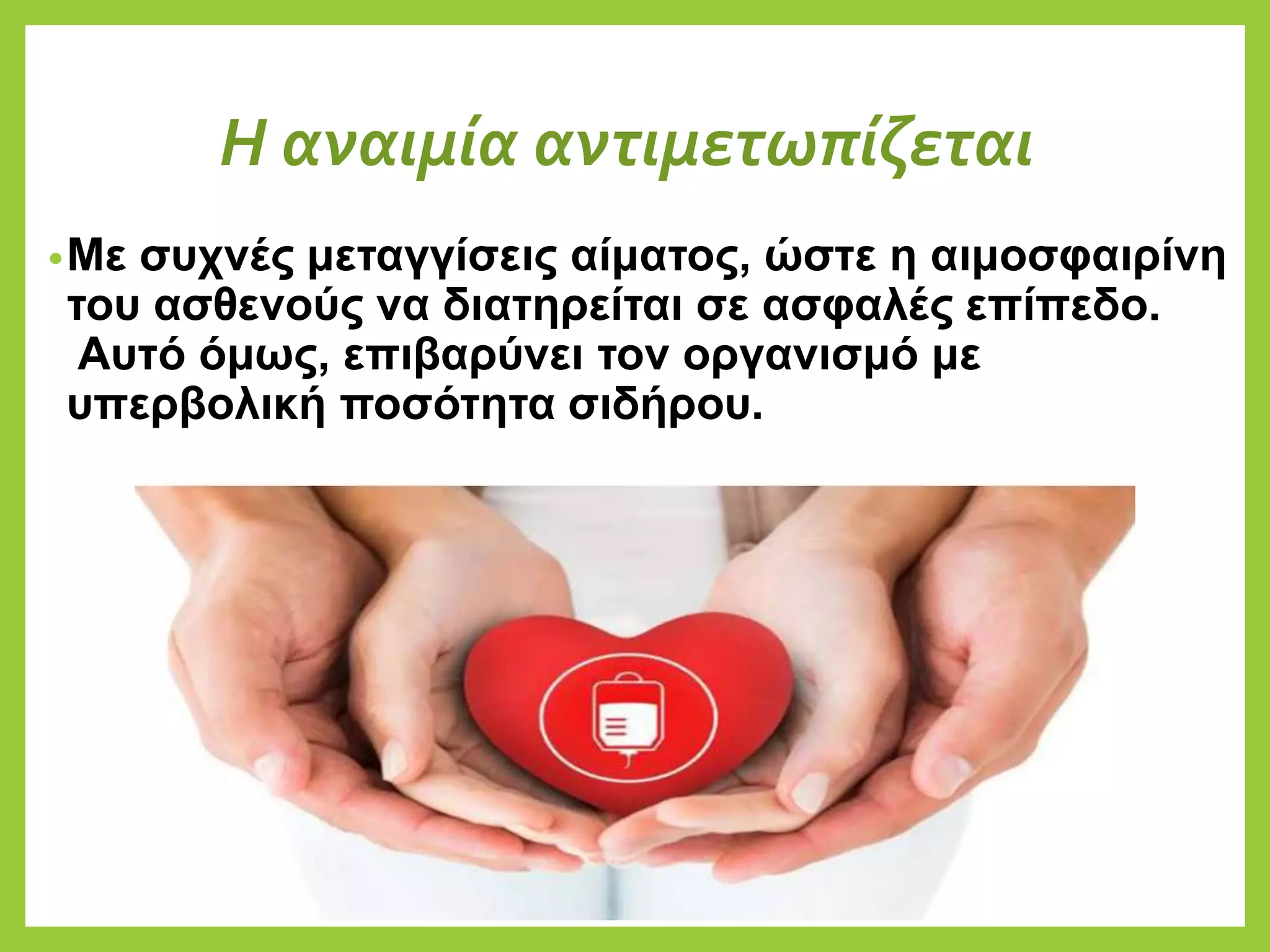 Η αναιμία αντιμετωπίζεται
•Με συχνές μεταγγίσεις αίματος, ώστε η αιμοσφαιρίνη
του ασθενούς να διατηρείται σε ασφαλές επίπεδο.
Αυτό όμως, επιβαρύνει τον οργανισμό με
υπερβολική ποσότητα σιδήρου.
 