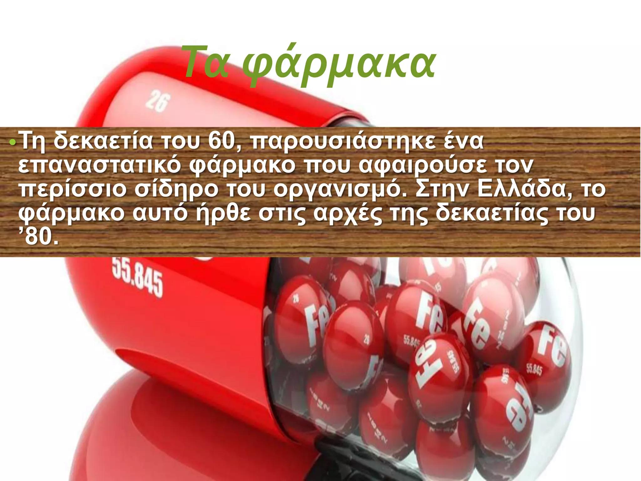 Τα φάρμακα
•Τη δεκαετία του 60, παρουσιάστηκε ένα
επαναστατικό φάρμακο που αφαιρούσε τον
περίσσιο σίδηρο του οργανισμό. Στην Ελλάδα, το
φάρμακο αυτό ήρθε στις αρχές της δεκαετίας του
’80.
 