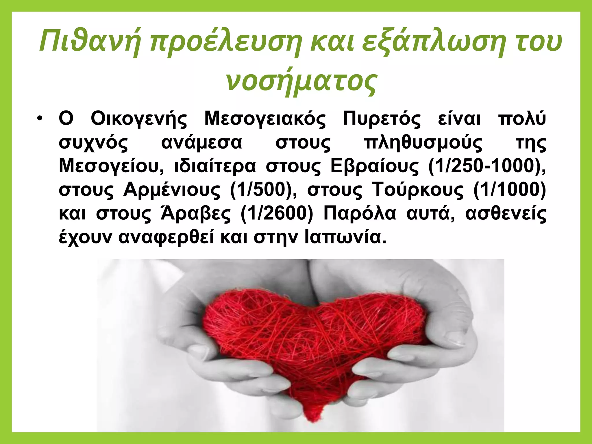 Πιθανή προέλευση και εξάπλωση του
νοσήματος
• Ο Οικογενής Μεσογειακός Πυρετός είναι πολύ
συχνός ανάµεσα στους πληθυσμούς της
Μεσογείου, ιδιαίτερα στους Eβραίους (1/250-1000),
στους Aρµένιους (1/500), στους Tούρκους (1/1000)
και στους Άραβες (1/2600) Παρόλα αυτά, ασθενείς
έχουν αναφερθεί και στην Ιαπωνία.
 