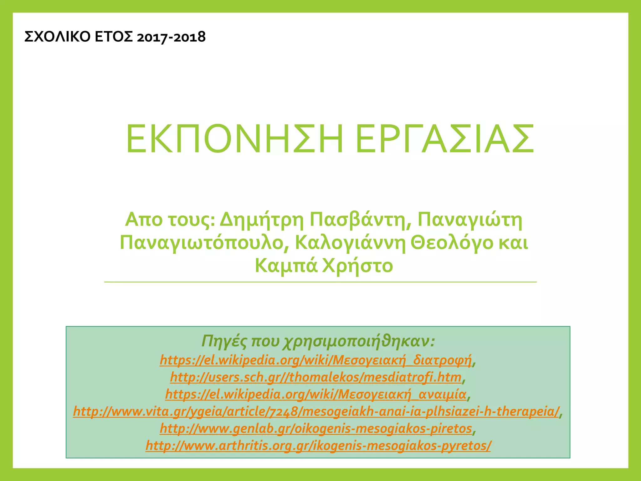 ΕΚΠΟΝΗΣΗ ΕΡΓΑΣΙΑΣ
Απο τους: Δημήτρη Πασβάντη, Παναγιώτη
Παναγιωτόπουλο, Καλογιάννη Θεολόγο και
Καμπά Χρήστο
ΣΧΟΛΙΚΟ ΕΤΟΣ 2017-2018
Πηγές που χρησιμοποιήθηκαν:
https://el.wikipedia.org/wiki/Μεσογειακή_διατροφή,
http://users.sch.gr//thomalekos/mesdiatrofi.htm,
https://el.wikipedia.org/wiki/Μεσογειακή_αναιμία,
http://www.vita.gr/ygeia/article/7248/mesogeiakh-anai-ia-plhsiazei-h-therapeia/,
http://www.genlab.gr/oikogenis-mesogiakos-piretos,
http://www.arthritis.org.gr/ikogenis-mesogiakos-pyretos/
 