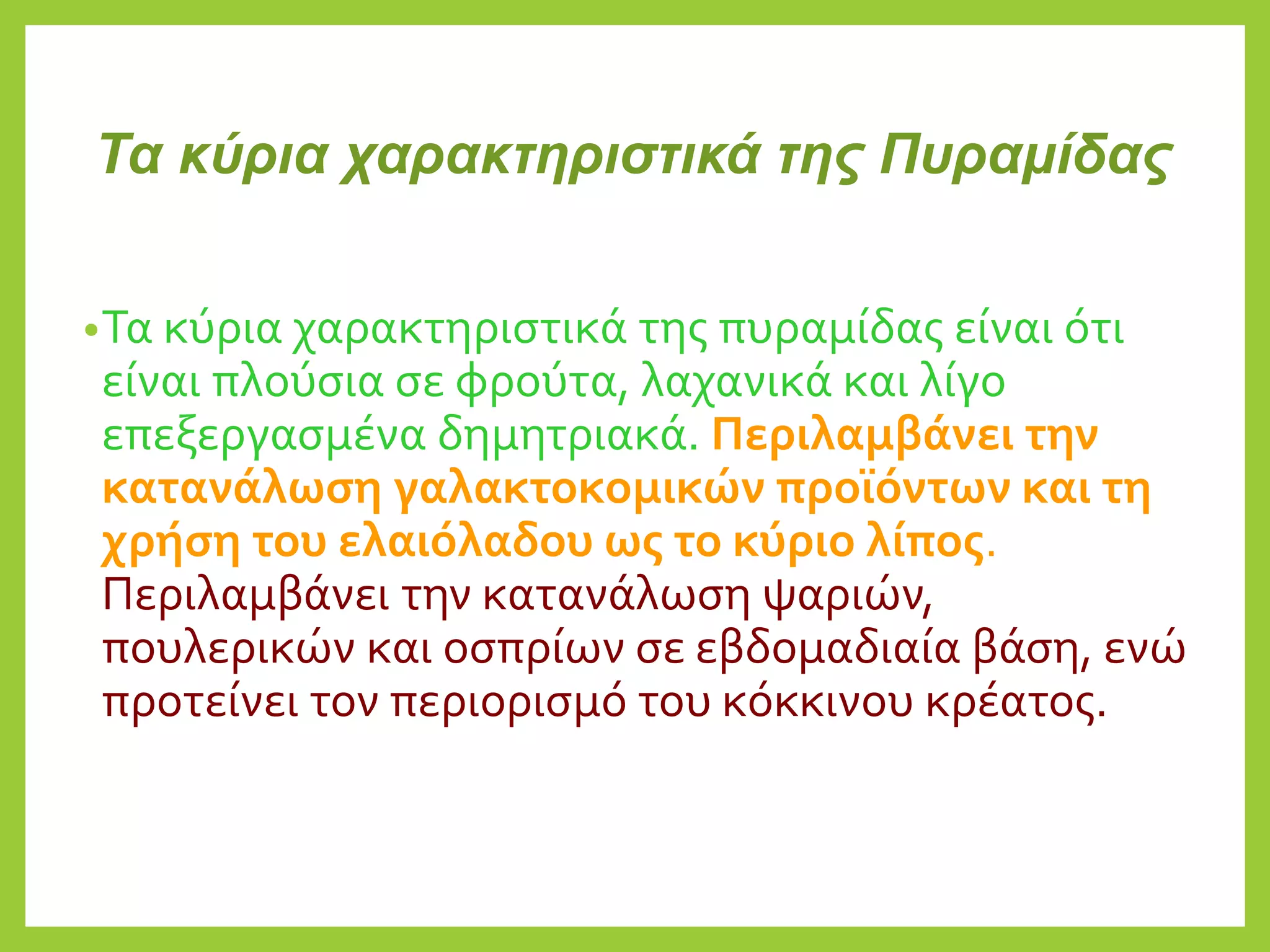 Τα κύρια χαρακτηριστικά της Πυραμίδας
•Τα κύρια χαρακτηριστικά της πυραμίδας είναι ότι
είναι πλούσια σε φρούτα, λαχανικά και λίγο
επεξεργασμένα δημητριακά. Περιλαμβάνει την
κατανάλωση γαλακτοκομικών προϊόντων και τη
χρήση του ελαιόλαδου ως το κύριο λίπος.
Περιλαμβάνει την κατανάλωση ψαριών,
πουλερικών και οσπρίων σε εβδομαδιαία βάση, ενώ
προτείνει τον περιορισμό του κόκκινου κρέατος.
 