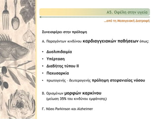 …από τη Μεσογειακή Διατροφή
Συνεισφέρει στην πρόληψη
Α. Παραγόντων κινδύνου καρδιαγγειακών παθήσεων όπως:
• Δυσλιπιδαιμία
• Υπέρταση
• Διαβήτης τύπου ΙΙ
• Παχυσαρκία
• πρωτογενής – δευτερογενής πρόληψη στεφανιαίας νόσου
Β. Ορισμένων μορφών καρκίνου
(μείωση 35% του κινδύνου εμφάνισης)
Γ. Νόσο Parkinson και Alzheimer
Α5. Οφέλη στην υγεία
 