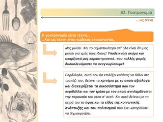 Β2. Γαστρονομία
Παράλληλα, αυτό που θα επιλέξει καθένας να βάλει στο
τραπέζι του, δείχνει τα κριτήρια με τα οποία αξιολογεί
και διαχειρίζεται το οικοσύστημα που τον
περιβάλλει και τον τρόπο με τον οποίο αντιλαμβάνεται
την παρουσία του μέσα σ’ αυτό. Και αυτό δείχνει με τη
σειρά του το ύψος και το είδος της κοινωνικής
ανάπτυξης και του πολιτισμού που έχει κατορθώσει
να δημιουργήσει.
Η γαστρονομία είναι τέχνη…
…Και ως τέχνη είναι κώδικας επικοινωνίας.
Μας μιλάει. Και το σημαντικότερο απ’ όλα είναι ότι μας
μιλάει για εμάς τους ίδιους! Υποδεικνύει ακόμα και
υπαρξιακά μας χαρακτηριστικά, που πολλές φορές
δυσκολευόμαστε να αναγνωρίσουμε!
...ως τέχνη
 