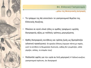 …μέσω της Μεσογειακής Διατροφής
• Τα τρόφιμα της ΜΔ αποτελούν τα γαστρονομικά θεμέλια της
Ελληνικής Κουζίνας
• Πλούσια σε αγνά υλικά (όλες οι ομάδες τροφίμων) υψηλής
διατροφικής αξίας με πολλούς τρόπους μαγειρέματος
• Ορθές διατροφικές συνήθειες και τρόπος ζωής ως Ομοτράπεζοι
(ολιστική προσέγγιση): Οι αρχαίοι έλληνες έτρωγαν πάντα με παρέα,
γιατί το αντίθετο το θεωρούσαν δυστυχία, καθώς δεν γευμάτιζαν, αλλά
γέμιζαν, απλώς, το στομάχι τους!
• Πολλαπλά οφέλη για την υγεία & λιτή μαγειρική # Γαλλική κουζίνα:
γαστρονομικό πρότυπο, όχι διατροφικό
Β4. Ελληνική Γαστρονομία
 
