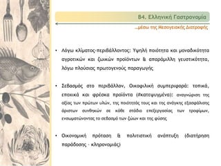 …μέσω της Μεσογειακής Διατροφής
• Λόγω κλίματος-περιβάλλοντος: Υψηλή ποιότητα και μοναδικότητα
αγροτικών και ζωικών προϊόντων & απαράμιλλη γευστικότητα,
λόγω πλούσιας πρωτογενούς παραγωγής
• Σεβασμός στο περιβάλλον, Οικοφιλική συμπεριφορά: τοπικά,
εποχικά και φρέσκα προϊόντα (#κατεψυγμένα): αναγνώριση της
αξίας των πρώτων υλών, της ποιότητάς τους και της ανάγκης εξασφάλισης
άριστων συνθηκών σε κάθε στάδιο επεξεργασίας των τροφίμων,
ενσωματώνοντας το σεβασμό των ζώων και της φύσης
• Οικονομική πρόταση & πολιτιστική ανάπτυξη (διατήρηση
παράδοσης – κληρονομιάς)
Β4. Ελληνική Γαστρονομία
 