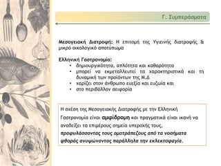 Μεσογειακή Διατροφή: Η επιτομή της Υγιεινής διατροφής &
μικρό οικολογικό αποτύπωμα
Ελληνική Γαστρονομία:
• δημιουργικότητα, απλότητα και καθαρότητα
• μπορεί να εκμεταλλευτεί τα χαρακτηριστικά και τη
δυναμική των προϊόντων της Μ.Δ
• χαρίζει στον άνθρωπο ευεξία και ευζωία και
• στο περιβάλλον αειφορία
Γ. Συμπεράσματα
Η σχέση της Μεσογειακής Διατροφής με την Ελληνική
Γαστρονομία είναι αμφίδρομη και πραγματικά είναι ικανή να
αναδείξει τα επιμέρους σημεία υπεροχής τους,
προφυλάσσοντας τους ομοτράπεζους από τα νοσήματα
φθοράς ανυψώνοντας παράλληλα την εκλεκτοφαγία.
 