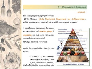 Δ ι α τ ρ ο φ ι κ έ ς σ υ ν ή θ ε ι ε ς :
Μελέτη των 7 χωρών, 1960
Κρήτη, Νότια Ιταλία, Ισπανία,
Φινλανδία, Σερβία, Ιαπωνία, Ολλανδία
Η παραδοσιακή Μεσογειακή διατροφή,
χαρακτηρίζεται από ποικιλία, μέτρο &
ισορροπία, και είναι ικανή να παρέχει
στον ανθρώπινο οργανισμό
πολύτιμα θρεπτικά συστατικά.
Υψηλή διατροφική αξία … άντεξαν στο
χρόνο!
Α1. Μεσογειακή Διατροφή
-ιστορικά-
Στις χώρες της λεκάνης της Μεσογείου
• 2010, Unesco: «Άυλη Πολιτιστική Κληρονομιά της Ανθρωπότητας»,
καθώς η γνώση και η πρακτική της μεταδίδεται από γενιά σε γενιά.
 