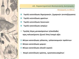  Υψηλή κατανάλωση δημητριακών, ζυμαρικών (ανεπεξέργαστα)
 Υψηλή κατανάλωση φρούτων
 Υψηλή κατανάλωση λαχανικών
 Υψηλή κατανάλωση οσπρίων
-διατροφικές συνήθειες-
 Μέτρια κατανάλωση γάλακτος, γαλακτοκομικών προϊόντων
 Μέτρια κατανάλωση ψαριών
 Μέτρια κατανάλωση αλκοόλ (κρασί)
 Μικρή κατανάλωση κρέατος, κρεατοσκευασμάτων
 Υψηλός λόγος μονοακόρεστων (ελαιόλαδο)
προς πολυακόρεστα (ζωικά λίπη) λιπαρά οξέα
Α2. Χαρακτηριστικά Μεσογειακής Διατροφής
 