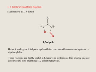 1, 3-dipolar cycloaddition Reaction
Sydnone acts as 1, 3-dipole.
R
N
N
O
O
1,3-dipole
Hence it undergoes 1,3-dipolar cycloaddition reaction with unsaturated systems i.e.
dipolarophiles.
These reactions are highly useful in heterocyclic synthesis as they involve one pot
conversion to the 5-membered-1,2-diazaheterocycles.
 