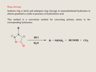 Sydnone ring is facile and undergoes ring cleavage to monosubstituted hydrazines in
almost quantitative yields in presence of hydrochloric acid.
This method is a convenient method for converting primary amine to the
corresponding hydrazines.
R
N
N
O
O
R NHNH2 HCOOH
HCl
H2O
CO2
Ring cleavage
 