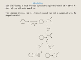 NH2 NH
OH
O
N
OH
O
N
O
NaNO2
HCl
N N
N
O
N
O
OO
Ac2O Ac2O
Cl
OH
O
Earl and Mackney in 1935 prepared a product by cyclodehydration of N-nitroso-N-
phenylglycine with acetic anhydride.
The structure proposed for the obtained product was not in agreement with the
properties studied.
Introduction
 