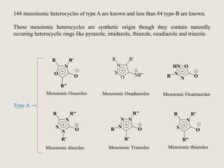 144 mesoinonic heterocycles of type A are known and less than 84 type-B are known.
These mesoionic heterocycles are synthetic origin though they contain naturally
occuring heterocyclic rings like pyrazole, imidazole, thiazole, oxadiazole and triazole.
O
N
R R'
O
R"
N
N
O
R R'
NR"
Mesoionic Oxazoles Mesoionic Oxadiazoles
HN
N
N
O
OR
Mesoionic Oxatriazoles
N
N
N
O
Mesoionic diazoles
R R"
R'
N
N
N
O
Mesoionic Triazoles
R"
R'
R S
N
R R'
O
R"
Mesoionic thiazoles
Type A
 