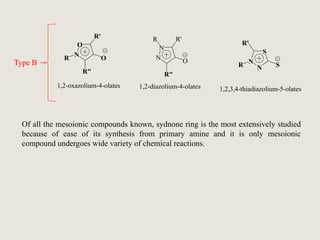 O
N
R'
O
R"
N
N
R R'
O
1,2-oxazolium-4-olates 1,2-diazolium-4-olates
N
N
S
SR
1,2,3,4-thiadiazolium-5-olates
R
R"
R'
Of all the mesoionic compounds known, sydnone ring is the most extensively studied
because of ease of its synthesis from primary amine and it is only mesoionic
compound undergoes wide variety of chemical reactions.
Type B
 