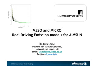 14th Annual Aimsun Users’ Meeting
MESO and MICRO
Real Driving Emission models for AIMSUN
Dr James Tate
Institute for Transport Studies,
University of Leeds, UK
Email: j.e.tate@its.leeds.ac.uk
Twitter: drjamestate
0 20 40 60 80
012345
Speed (km.h
1
)
NOX(grams.km
1
)
 