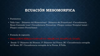 ECUACIÓN MESOMORFICA
• Parámetros
• Talla (cms. - Diámetro del Húmero(cms) - Diámetro del Femur(cms) -Circunferencia
Brazo Contraido (cms) -Circunferencia Pierna(cms -Pliegue cutáneo Tricipital (mms). -
Pliegue cutáneo Pierna(mms).
• Formula de regresión
• Meso:4.50+0.858x(U)+0.601x(F)+0.188x(BC)+0.161x(PC)-0.131x(E)
• Donde: U: Diámetro del Húmero. F: Diámetro del Fémur. BC: Circunferencia corregida
del Brazo. PC: Circunferencia corregida de la Pierna. E:Talla.
 