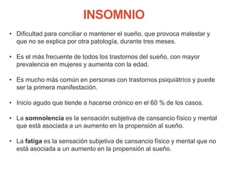 INSOMNIO
• Dificultad para conciliar o mantener el sueño, que provoca malestar y
que no se explica por otra patología, durante tres meses.
• Es el más frecuente de todos los trastornos del sueño, con mayor
prevalencia en mujeres y aumenta con la edad.
• Es mucho más común en personas con trastornos psiquiátrico y puede
ser la primera manifestación.
• Inicio agudo que tiende a hacerse crónico en el 60 % de los casos.
• La somnolencia es la sensación subjetiva de cansancio físico y mental
que está asociada a un aumento en la propensión al sueño.
• La fatiga es la sensación subjetiva de cansancio físico y mental que no
está asociada a un aumento en la propensión al sueño.
 