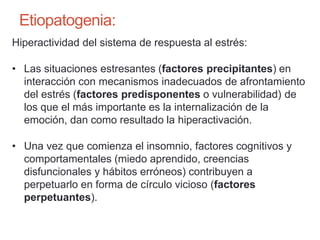 Etiopatogenia:
Hiperactividad del sistema de respuesta al estrés:
• Las situaciones estresantes (factores precipitantes) en
interacción con mecanismos inadecuados de afrontamiento
del estrés (factores predisponentes o vulnerabilidad) de
los que el más importante es la internalización de la
emoción, dan como resultado la hiperactivación.
• Una vez que comienza el insomnio, factores cognitivos y
comportamentales (miedo aprendido, creencias
disfuncionales y hábitos erróneos) contribuyen a
perpetuarlo en forma de círculo vicioso (factores
perpetuantes).
 