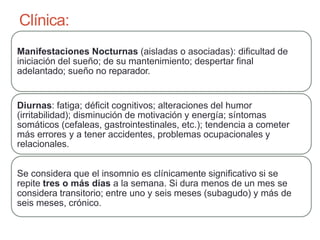 Clínica:
Manifestaciones Nocturnas (aisladas o asociadas): dificultad de
iniciación del sueño; de su mantenimiento; despertar final
adelantado; sueño no reparador.
Diurnas: fatiga; déficit cognitivos; alteraciones del humor
(irritabilidad); disminución de motivación y energía; síntomas
somáticos (cefaleas, gastrointestinales, etc.); tendencia a cometer
más errores y a tener accidentes, problemas ocupacionales y
relacionales.
Se considera que el insomnio es clínicamente significativo si se
repite tres o más días a la semana. Si dura menos de un mes se
considera transitorio; entre uno y seis meses (subagudo) y más de
seis meses, crónico.
 