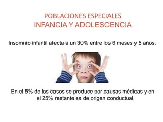 POBLACIONES ESPECIALES
INFANCIA Y ADOLESCENCIA
Insomnio infantil afecta a un 30% entre los 6 meses y 5 años.
En el 5% de los casos se produce por causas médicas y en
el 25% restante es de origen conductual.
 