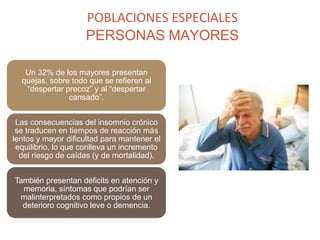 POBLACIONES ESPECIALES
PERSONAS MAYORES
Un 32% de los mayores presentan
quejas, sobre todo que se refieren al
“despertar precoz” y al “despertar
cansado”.
Las consecuencias del insomnio crónico
se traducen en tiempos de reacción más
lentos y mayor dificultad para mantener el
equilibrio, lo que conlleva un incremento
del riesgo de caídas (y de mortalidad).
También presentan déficits en atención y
memoria, síntomas que podrían ser
malinterpretados como propios de un
deterioro cognitivo leve o demencia.
 