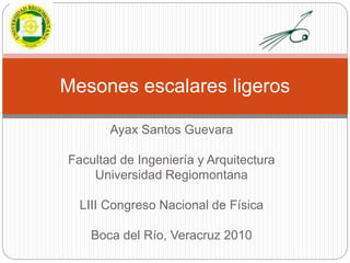 Ayax Santos Guevara
Facultad de Ingeniería y Arquitectura
Universidad Regiomontana
LIII Congreso Nacional de Física
Boca del Río, Veracruz 2010
Mesones escalares ligeros
 