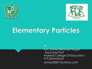 By
Mrs. Samia Rehman Dogar
Associate Prof
Federal College Of Education
H-9,Islamabad
samia42001@yahoo.com
Elementary Particles
 