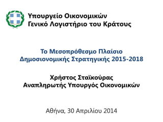 Το Μεσοπρόθεσμο Πλαίσιο
Δημοσιονομικής Στρατηγικής 2015-2018
Χρήστος Σταϊκούρας
Αναπληρωτής Υπουργός Οικονομικών
Υπουργείο Οικονομικών
Γενικό Λογιστήριο του Κράτους
Αθήνα, 30 Απριλίου 2014
 