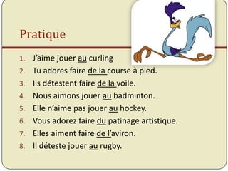 Pratique
1.   J’aime jouer au curling
2.   Tu adores faire de la course à pied.
3.   Ils détestent faire de la voile.
4.   Nous aimons jouer au badminton.
5.   Elle n’aime pas jouer au hockey.
6.   Vous adorez faire du patinage artistique.
7.   Elles aiment faire de l’aviron.
8.   Il déteste jouer au rugby.
 