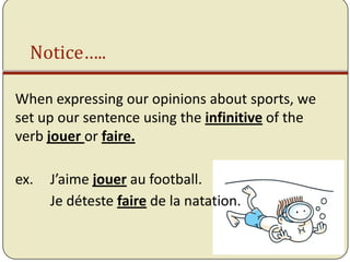Notice…..

When expressing our opinions about sports, we
set up our sentence using the infinitive of the
verb jouer or faire.

ex.   J’aime jouer au football.
      Je déteste faire de la natation.
 