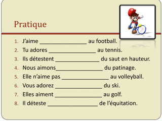 Pratique
1. J’aime _______________ au football.
2. Tu adores _______________ au tennis.
3. Ils détestent ______________ du saut en hauteur.
4. Nous aimons_______________ du patinage.
5. Elle n’aime pas _______________ au volleyball.
6. Vous adorez _______________ du ski.
7. Elles aiment _______________ au golf.
8. Il déteste ________________ de l’équitation.
 