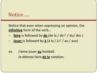 Notice…..
Notice that even when expressing an opinion, the
infinitive form of the verb…
• faire is followed by de (de la / de l’ / du/ des )
• jouer is followed by à (à la / à l’ / au / aux)


ex.   J’aime jouer au football.
      Je déteste faire de la natation.
 