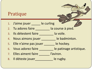 Pratique
1.   J’aime jouer _____ le curling
2.   Tu adores faire ________ la course à pied.
3.   Ils détestent faire ________ la voile.
4.   Nous aimons jouer ________ le badminton.
5.   Elle n’aime pas jouer ______ le hockey.
6.   Vous adorez faire ________ le patinage artistique.
7.   Elles aiment faire ______ l’aviron.
8.   Il déteste jouer__________ le rugby.
 