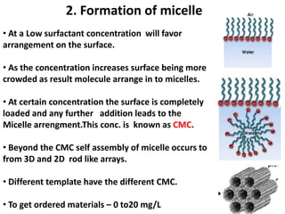 2. Formation of micelle
• At a Low surfactant concentration will favor
arrangement on the surface.

• As the concentration increases surface being more
crowded as result molecule arrange in to micelles.

• At certain concentration the surface is completely
loaded and any further addition leads to the
Micelle arrengment.This conc. is known as CMC.

• Beyond the CMC self assembly of micelle occurs to
from 3D and 2D rod like arrays.

• Different template have the different CMC.

• To get ordered materials – 0 to20 mg/L
 