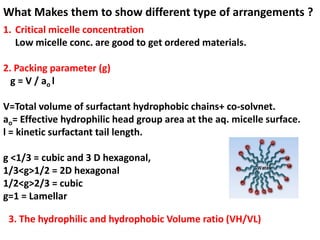 What Makes them to show different type of arrangements ?
1. Critical micelle concentration
   Low micelle conc. are good to get ordered materials.

2. Packing parameter (g)
  g = V / ao l

V=Total volume of surfactant hydrophobic chains+ co-solvnet.
ao= Effective hydrophilic head group area at the aq. micelle surface.
l = kinetic surfactant tail length.

g <1/3 = cubic and 3 D hexagonal,
1/3<g>1/2 = 2D hexagonal
1/2<g>2/3 = cubic
g=1 = Lamellar

 3. The hydrophilic and hydrophobic Volume ratio (VH/VL)
 