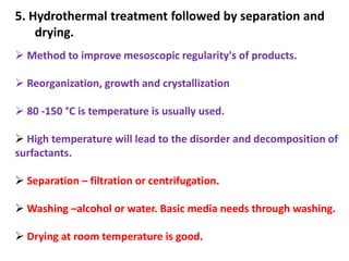 5. Hydrothermal treatment followed by separation and
    drying.
 Method to improve mesoscopic regularity's of products.

 Reorganization, growth and crystallization

 80 -150 °C is temperature is usually used.

 High temperature will lead to the disorder and decomposition of
surfactants.

 Separation – filtration or centrifugation.

 Washing –alcohol or water. Basic media needs through washing.

 Drying at room temperature is good.
 