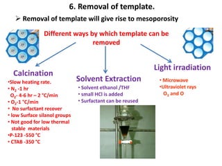 6. Removal of template.
    Removal of template will give rise to mesoporosity

                Different ways by which template can be
                                removed


                                                            Light irradiation
  Calcination
•Slow heating rate.            Solvent Extraction            • Microwave
• N2 -1 hr                     • Solvent ethanol /THF        •Ultraviolet rays
 O2- 4-6 hr – 2 °C/min         • small HCl is added            O3 and O
• O2-1 °C/min                  • Surfactant can be reused
• No surfactant recover
• low Surface silanol groups
• Not good for low thermal
  stable materials
•P-123 -550 °C
• CTAB -350 °C
 