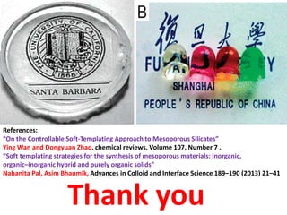 References:
“On the Controllable Soft-Templating Approach to Mesoporous Silicates”
Ying Wan and Dongyuan Zhao, chemical reviews, Volume 107, Number 7 .
“Soft templating strategies for the synthesis of mesoporous materials: Inorganic,
organic–inorganic hybrid and purely organic solids”
Nabanita Pal, Asim Bhaumik, Advances in Colloid and Interface Science 189–190 (2013) 21–41



                    Thank you
 