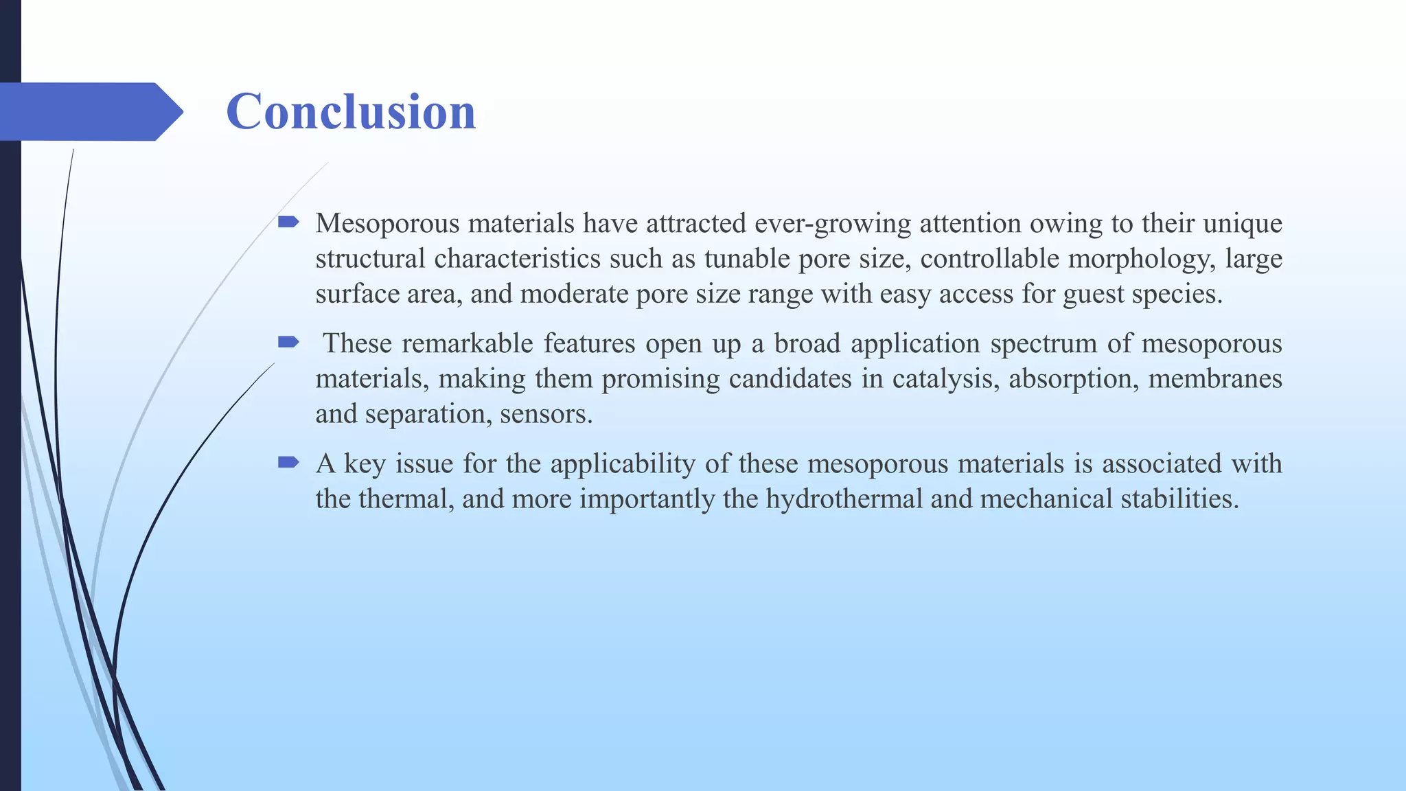 Conclusion
 Mesoporous materials have attracted ever-growing attention owing to their unique
structural characteristics such as tunable pore size, controllable morphology, large
surface area, and moderate pore size range with easy access for guest species.
 These remarkable features open up a broad application spectrum of mesoporous
materials, making them promising candidates in catalysis, absorption, membranes
and separation, sensors.
 A key issue for the applicability of these mesoporous materials is associated with
the thermal, and more importantly the hydrothermal and mechanical stabilities.
 